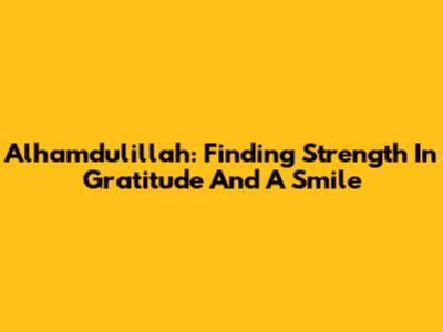 Alhamdulillah: Finding Strength In Gratitude And A Smile