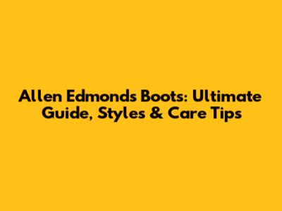 Allen Edmonds Boots: Ultimate Guide, Styles & Care Tips