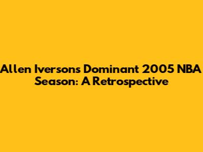 Allen Iverson's Dominant 2005 NBA Season: A Retrospective