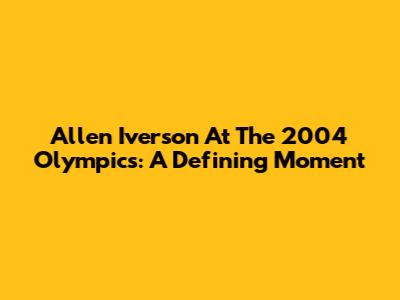 Allen Iverson At The 2004 Olympics: A Defining Moment