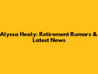 Alyssa Healy: Retirement Rumors & Latest News
