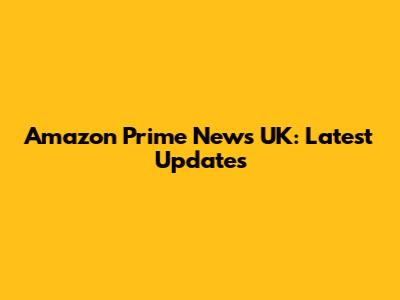 Amazon Prime News UK: Latest Updates