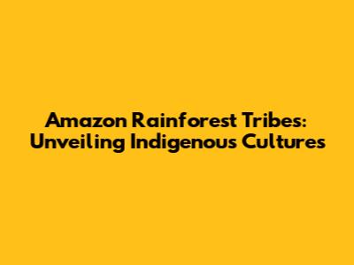 Amazon Rainforest Tribes: Unveiling Indigenous Cultures