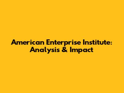 American Enterprise Institute: Analysis & Impact