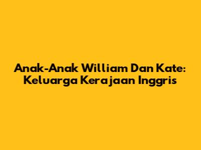 Anak-Anak William Dan Kate: Keluarga Kerajaan Inggris