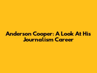 Anderson Cooper: A Look At His Journalism Career