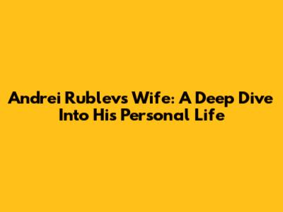 Andrei Rublev's Wife: A Deep Dive Into His Personal Life