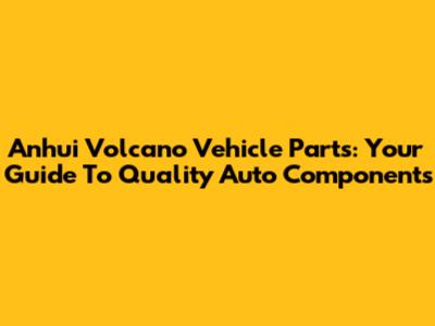 Anhui Volcano Vehicle Parts: Your Guide To Quality Auto Components