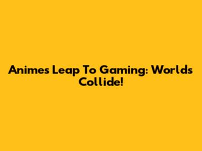 Anime's Leap To Gaming: Worlds Collide!