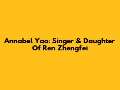 Annabel Yao: Singer & Daughter Of Ren Zhengfei
