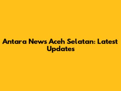 Antara News Aceh Selatan: Latest Updates