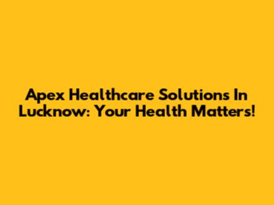 Apex Healthcare Solutions In Lucknow: Your Health Matters!