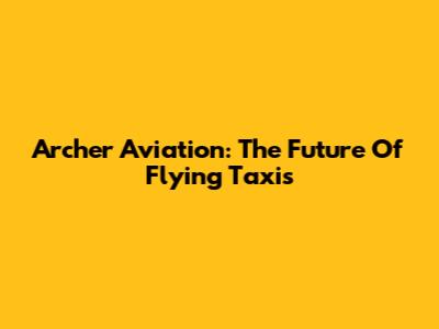 Archer Aviation: The Future Of Flying Taxis