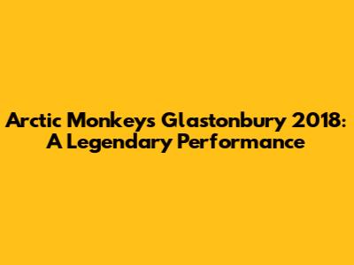 Arctic Monkeys Glastonbury 2018: A Legendary Performance