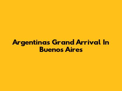 Argentina's Grand Arrival In Buenos Aires