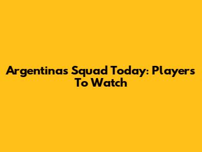 Argentina's Squad Today: Players To Watch