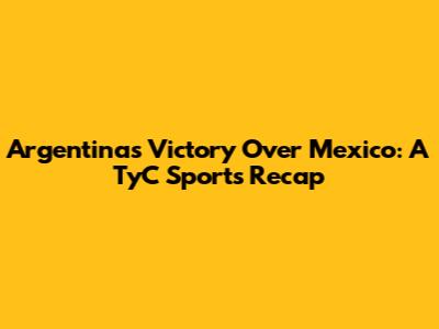 Argentina's Victory Over Mexico: A TyC Sports Recap