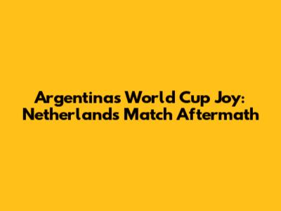 Argentina's World Cup Joy: Netherlands Match Aftermath