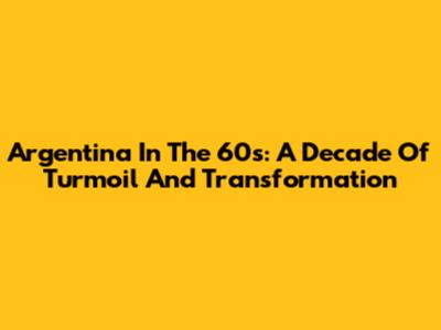 Argentina In The 60s: A Decade Of Turmoil And Transformation