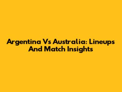 Argentina Vs Australia: Lineups And Match Insights