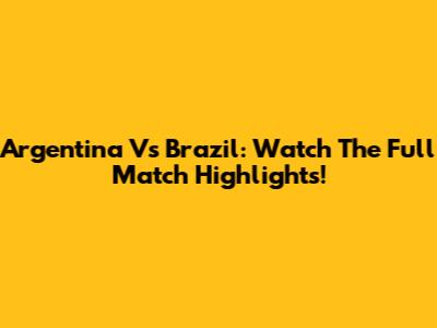 Argentina Vs Brazil: Watch The Full Match Highlights!