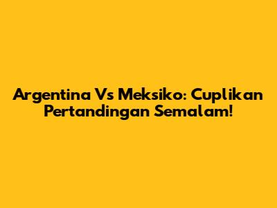 Argentina Vs Meksiko: Cuplikan Pertandingan Semalam!