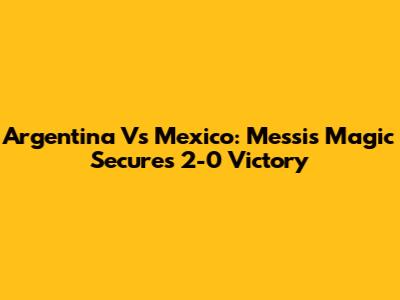 Argentina Vs Mexico: Messi's Magic Secures 2-0 Victory