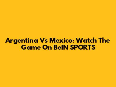 Argentina Vs Mexico: Watch The Game On BeIN SPORTS