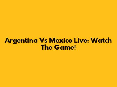 Argentina Vs Mexico Live: Watch The Game!
