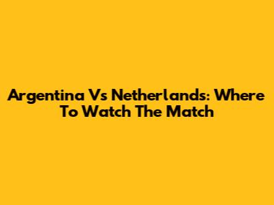Argentina Vs Netherlands: Where To Watch The Match
