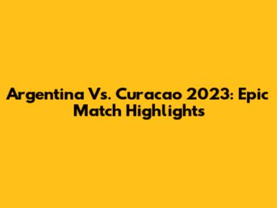 Argentina Vs. Curacao 2023: Epic Match Highlights