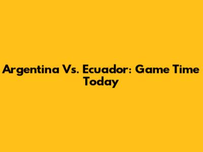 Argentina Vs. Ecuador: Game Time Today