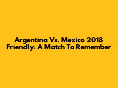 Argentina Vs. Mexico 2018 Friendly: A Match To Remember
