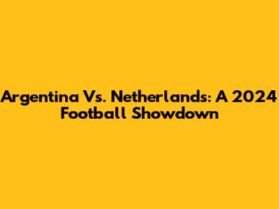 Argentina Vs. Netherlands: A 2024 Football Showdown