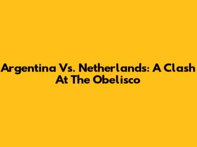 Argentina Vs. Netherlands: A Clash At The Obelisco