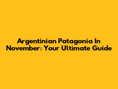 Argentinian Patagonia In November: Your Ultimate Guide