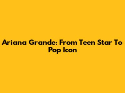 Ariana Grande: From Teen Star To Pop Icon