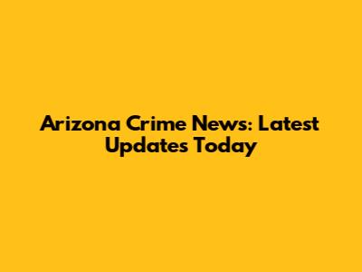 Arizona Crime News: Latest Updates Today