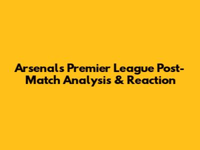 Arsenal's Premier League Post-Match Analysis & Reaction