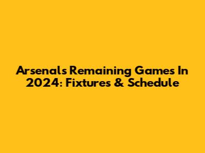 Arsenal's Remaining Games In 2024: Fixtures & Schedule