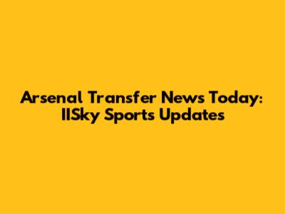 Arsenal Transfer News Today: IISky Sports Updates