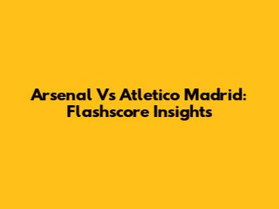 Arsenal Vs Atletico Madrid: Flashscore Insights