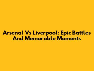 Arsenal Vs Liverpool: Epic Battles And Memorable Moments