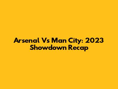 Arsenal Vs Man City: 2023 Showdown Recap