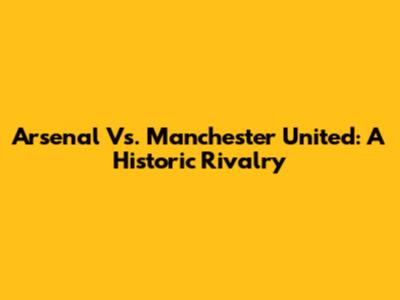Arsenal Vs. Manchester United: A Historic Rivalry