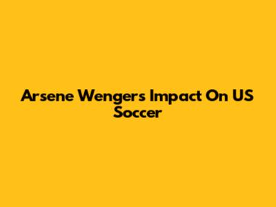 Arsene Wenger's Impact On US Soccer