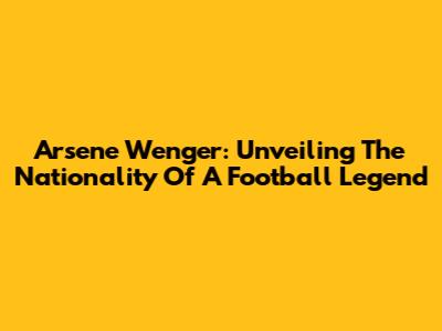 Arsene Wenger: Unveiling The Nationality Of A Football Legend