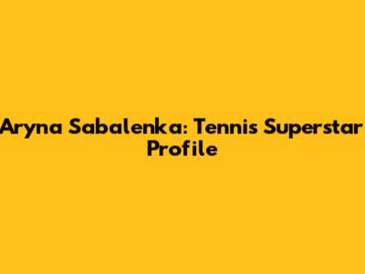 Aryna Sabalenka: Tennis Superstar Profile