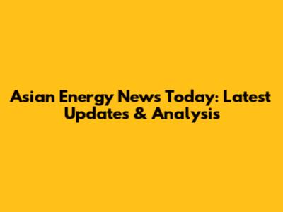 Asian Energy News Today: Latest Updates & Analysis