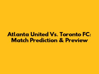 Atlanta United Vs. Toronto FC: Match Prediction & Preview